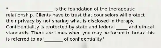 * ___________________ is the foundation of the therapeutic relationship. Clients have to trust that counselors will protect their privacy by not sharing what is disclosed in therapy. Confidentiality is protected by state and federal _____ and ethical standards. There are times when you may be forced to break this is referred to as '________ of confidentiality.'