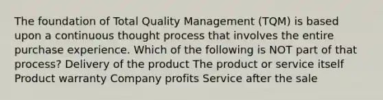 The foundation of Total Quality Management (TQM) is based upon a continuous thought process that involves the entire purchase experience. Which of the following is NOT part of that process? Delivery of the product The product or service itself Product warranty Company profits Service after the sale