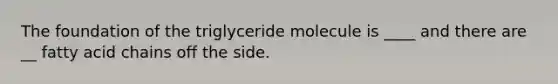 The foundation of the triglyceride molecule is ____ and there are __ fatty acid chains off the side.