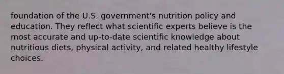 foundation of the U.S. government's nutrition policy and education. They reflect what scientific experts believe is the most accurate and up-to-date scientific knowledge about nutritious diets, physical activity, and related healthy lifestyle choices.