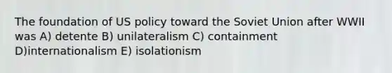 The foundation of US policy toward the Soviet Union after WWII was A) detente B) unilateralism C) containment D)internationalism E) isolationism