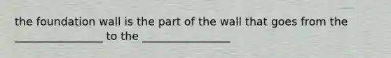 the foundation wall is the part of the wall that goes from the ________________ to the ________________
