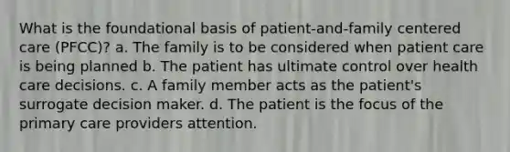 What is the foundational basis of patient-and-family centered care (PFCC)? a. The family is to be considered when patient care is being planned b. The patient has ultimate control over health care decisions. c. A family member acts as the patient's surrogate decision maker. d. The patient is the focus of the primary care providers attention.