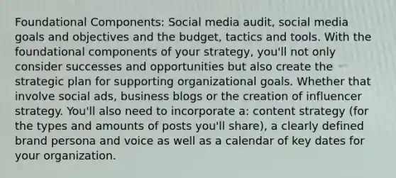 Foundational Components: Social media audit, social media goals and objectives and the budget, tactics and tools. With the foundational components of your strategy, you'll not only consider successes and opportunities but also create the strategic plan for supporting organizational goals. Whether that involve social ads, business blogs or the creation of influencer strategy. You'll also need to incorporate a: content strategy (for the types and amounts of posts you'll share), a clearly defined brand persona and voice as well as a calendar of key dates for your organization.