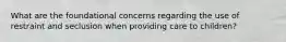 What are the foundational concerns regarding the use of restraint and seclusion when providing care to children?