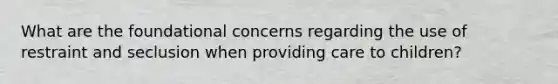 What are the foundational concerns regarding the use of restraint and seclusion when providing care to children?