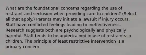 What are the foundational concerns regarding the use of restraint and seclusion when providing care to children? (Select all that apply.) Parents may initiate a lawsuit if injury occurs. Staff have conflicted feelings leading to ineffectiveness. Research suggests both are psychologically and physically harmful. Staff tends to be undertrained in use of restraints in children. The principle of least restrictive intervention is a primary concern.