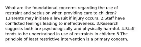 What are the foundational concerns regarding the use of restraint and seclusion when providing care to children? 1.Parents may initiate a lawsuit if injury occurs. 2.Staff have conflicted feelings leading to ineffectiveness. 3.Research suggests both are psychologically and physically harmful. 4.Staff tends to be undertrained in use of restraints in children 5.The principle of least restrictive intervention is a primary concern.