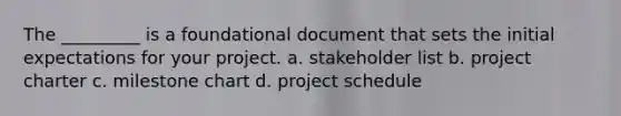 The _________ is a foundational document that sets the initial expectations for your project. a. stakeholder list b. project charter c. milestone chart d. project schedule