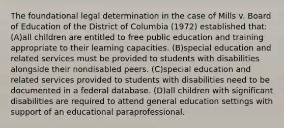 The foundational legal determination in the case of Mills v. Board of Education of the District of Columbia (1972) established that: (A)all children are entitled to free public education and training appropriate to their learning capacities. (B)special education and related services must be provided to students with disabilities alongside their nondisabled peers. (C)special education and related services provided to students with disabilities need to be documented in a federal database. (D)all children with significant disabilities are required to attend general education settings with support of an educational paraprofessional.