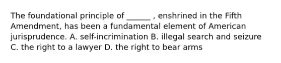 The foundational principle of ______ , enshrined in the Fifth Amendment, has been a fundamental element of American jurisprudence. A. self-incrimination B. illegal search and seizure C. the right to a lawyer D. the right to bear arms