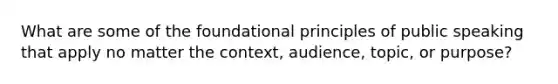 What are some of the foundational principles of public speaking that apply no matter the context, audience, topic, or purpose?