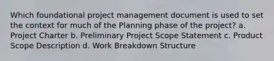 Which foundational project management document is used to set the context for much of the Planning phase of the project? a. Project Charter b. Preliminary Project Scope Statement c. Product Scope Description d. Work Breakdown Structure