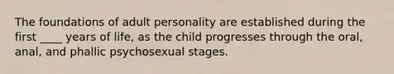 The foundations of adult personality are established during the first ____ years of life, as the child progresses through the oral, anal, and phallic psychosexual stages.