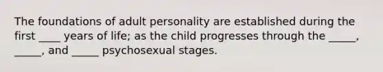 The foundations of adult personality are established during the first ____ years of life; as the child progresses through the _____, _____, and _____ psychosexual stages.