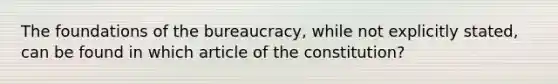 The foundations of the bureaucracy, while not explicitly stated, can be found in which article of the constitution?