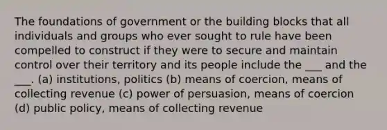 The foundations of government or the building blocks that all individuals and groups who ever sought to rule have been compelled to construct if they were to secure and maintain control over their territory and its people include the ___ and the ___. (a) institutions, politics (b) means of coercion, means of collecting revenue (c) power of persuasion, means of coercion (d) public policy, means of collecting revenue