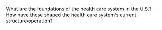 What are the foundations of the health care system in the U.S.? How have these shaped the health care system's current structure/operation?