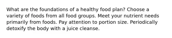 What are the foundations of a healthy food plan? Choose a variety of foods from all food groups. Meet your nutrient needs primarily from foods. Pay attention to portion size. Periodically detoxify the body with a juice cleanse.