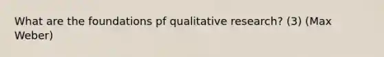 What are the foundations pf qualitative research? (3) (Max Weber)