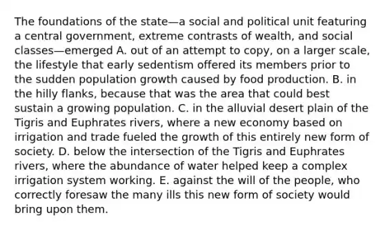 The foundations of the state—a social and political unit featuring a central government, extreme contrasts of wealth, and social classes—emerged A. out of an attempt to copy, on a larger scale, the lifestyle that early sedentism offered its members prior to the sudden population growth caused by food production. B. in the hilly flanks, because that was the area that could best sustain a growing population. C. in the alluvial desert plain of the Tigris and Euphrates rivers, where a new economy based on irrigation and trade fueled the growth of this entirely new form of society. D. below the intersection of the Tigris and Euphrates rivers, where the abundance of water helped keep a complex irrigation system working. E. against the will of the people, who correctly foresaw the many ills this new form of society would bring upon them.