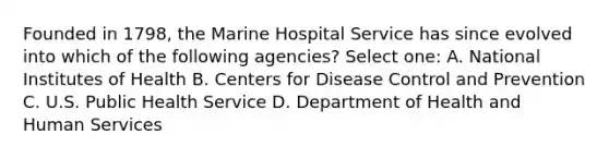 Founded in 1798, the Marine Hospital Service has since evolved into which of the following agencies? Select one: A. National Institutes of Health B. Centers for Disease Control and Prevention C. U.S. Public Health Service D. Department of Health and Human Services