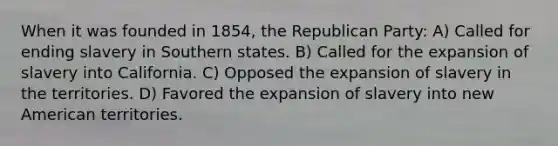 When it was founded in 1854, the Republican Party: A) Called for ending slavery in Southern states. B) Called for the expansion of slavery into California. C) Opposed the expansion of slavery in the territories. D) Favored the expansion of slavery into new American territories.