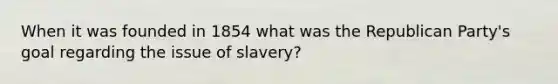 When it was founded in 1854 what was the <a href='https://www.questionai.com/knowledge/kfaWSjD2tO-republican-party' class='anchor-knowledge'>republican party</a>'s goal regarding the issue of slavery?