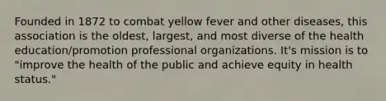 Founded in 1872 to combat yellow fever and other diseases, this association is the oldest, largest, and most diverse of the health education/promotion professional organizations. It's mission is to "improve the health of the public and achieve equity in health status."