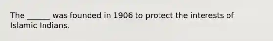 The ______ was founded in 1906 to protect the interests of Islamic Indians.