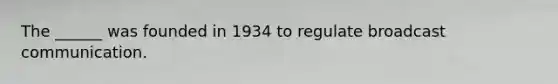 The ______ was founded in 1934 to regulate broadcast communication.