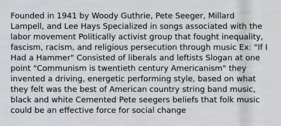 Founded in 1941 by Woody Guthrie, Pete Seeger, Millard Lampell, and Lee Hays Specialized in songs associated with the labor movement Politically activist group that fought inequality, fascism, racism, and religious persecution through music Ex: "If I Had a Hammer" Consisted of liberals and leftists Slogan at one point "Communism is twentieth century Americanism" they invented a driving, energetic performing style, based on what they felt was the best of American country string band music, black and white Cemented Pete seegers beliefs that folk music could be an effective force for social change