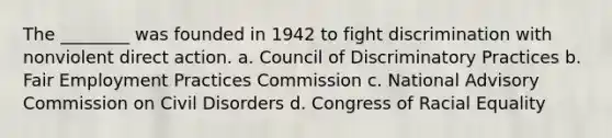 The ________ was founded in 1942 to fight discrimination with nonviolent direct action. a. Council of Discriminatory Practices b. Fair Employment Practices Commission c. National Advisory Commission on Civil Disorders d. Congress of Racial Equality