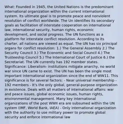 What: Founded in 1945, the United Nations is the predominant international organization within the current international system. Its ultimate goal is to promote peace and nonviolent resolution of conflict worldwide. The Un identifies its secondary goals as facilitation of interstate cooperation on international law, international security, human rights, economic development, and social progress. The UN functions as a platform for interstate conflict resolution. According to its charter, all nations are viewed as equal. The UN has six principal organs for conflict resolution: 1.) The General Assembly 2.) The Security Council 3.) The Economic and Social Council 4.) The Trusteeship Council 5.) The International Court of Justice 6.) the Secretariat. The UN currently has 192 member states. Significance: Liberalism- institutions mitigate anarchy, no world war since UN came to exist. The UN has been the single most important international organization since the end of WW11. This significance is for several factors: - Near universal membership - 192 members - It's the only global, general-purpose organization in existence. Deals with all matters of international affairs: war and peace issues, global economic issues, human rights, environmental management. Many key international organizations of the post WWII era are subsumed within the UN system (IMF, World Bank, IAEA) - Only international organization with the authority to use military power to promote global security and enforce international law