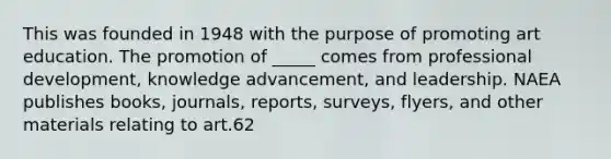 This was founded in 1948 with the purpose of promoting art education. The promotion of _____ comes from professional development, knowledge advancement, and leadership. NAEA publishes books, journals, reports, surveys, flyers, and other materials relating to art.62