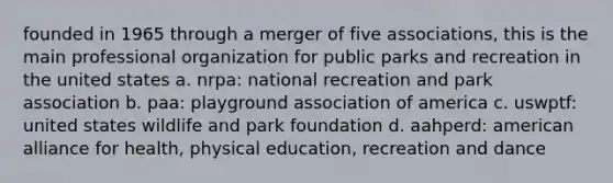 founded in 1965 through a merger of five associations, this is the main professional organization for public parks and recreation in the united states a. nrpa: national recreation and park association b. paa: playground association of america c. uswptf: united states wildlife and park foundation d. aahperd: american alliance for health, physical education, recreation and dance