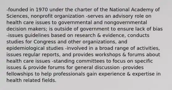 -founded in 1970 under the charter of the National Academy of Sciences, nonprofit organization -serves an advisory role on health care issues to governmental and nongovernmental decision makers; is outside of government to ensure lack of bias -issues guidelines based on research & evidence, conducts studies for Congress and other organizations, and epidemiological studies -involved in a broad range of activities, issues regular reports, and provides workshops & forums about health care issues -standing committees to focus on specific issues & provide forums for general discussion -provides fellowships to help professionals gain experience & expertise in health related fields.