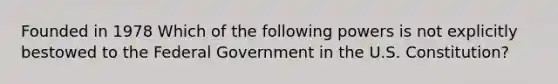 Founded in 1978 Which of the following powers is not explicitly bestowed to the Federal Government in the U.S. Constitution?