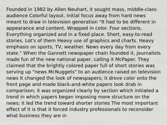 Founded in 1982 by Allen Neuhart, it sought mass, middle-class audience Colorful layout, initial focus away from hard news meant to draw in television generation "It had to be different in appearance and content. Wrapped in color. Four sections. Everything organized and in a fixed place. Short, easy-to-read stories. Lot's of them Heavy use of graphics and charts. Heavy emphasis on sports, TV, weather. News every day from every state." When the Gannett newspaper chain founded it, journalists made fun of the new national paper, calling it McPaper. They claimed that the brightly colored paper full of short stories was serving up "news McNuggets" to an audience raised on television news It changed the look of newspapers; it drove color onto the front page and made black-and-white papers look drab in comparison; it was organized clearly by section which initiated a trend in which papers began imposing more structure on the news; it led the trend toward shorter stories The most important effect of it is that it forced industry professionals to reconsider what business they are in