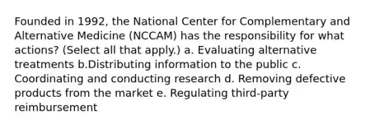 Founded in 1992, the National Center for Complementary and Alternative Medicine (NCCAM) has the responsibility for what actions? (Select all that apply.) a. Evaluating alternative treatments b.Distributing information to the public c. Coordinating and conducting research d. Removing defective products from the market e. Regulating third-party reimbursement