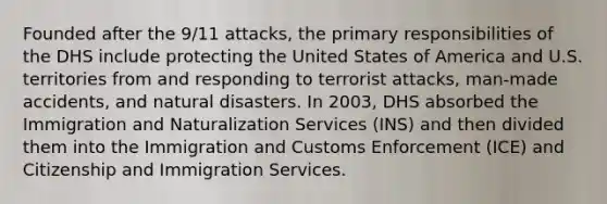 Founded after the 9/11 attacks, the primary responsibilities of the DHS include protecting the United States of America and U.S. territories from and responding to terrorist attacks, man-made accidents, and natural disasters. In 2003, DHS absorbed the Immigration and Naturalization Services (INS) and then divided them into the Immigration and Customs Enforcement (ICE) and Citizenship and Immigration Services.