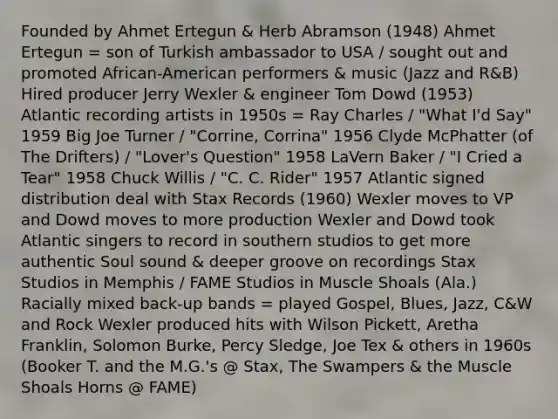 Founded by Ahmet Ertegun & Herb Abramson (1948) Ahmet Ertegun = son of Turkish ambassador to USA / sought out and promoted African-American performers & music (Jazz and R&B) Hired producer Jerry Wexler & engineer Tom Dowd (1953) Atlantic recording artists in 1950s = Ray Charles / "What I'd Say" 1959 Big Joe Turner / "Corrine, Corrina" 1956 Clyde McPhatter (of The Drifters) / "Lover's Question" 1958 LaVern Baker / "I Cried a Tear" 1958 Chuck Willis / "C. C. Rider" 1957 Atlantic signed distribution deal with Stax Records (1960) Wexler moves to VP and Dowd moves to more production Wexler and Dowd took Atlantic singers to record in southern studios to get more authentic Soul sound & deeper groove on recordings Stax Studios in Memphis / FAME Studios in Muscle Shoals (Ala.) Racially mixed back-up bands = played Gospel, Blues, Jazz, C&W and Rock Wexler produced hits with Wilson Pickett, Aretha Franklin, Solomon Burke, Percy Sledge, Joe Tex & others in 1960s (Booker T. and the M.G.'s @ Stax, The Swampers & the Muscle Shoals Horns @ FAME)