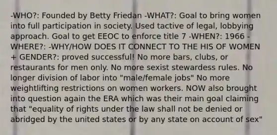 -WHO?: Founded by Betty Friedan -WHAT?: Goal to bring women into full participation in society. Used tactive of legal, lobbying approach. Goal to get EEOC to enforce title 7 -WHEN?: 1966 -WHERE?: -WHY/HOW DOES IT CONNECT TO THE HIS OF WOMEN + GENDER?: proved successful! No more bars, clubs, or restaurants for men only. No more sexist stewardess rules. No longer division of labor into "male/female jobs" No more weightlifting restrictions on women workers. NOW also brought into question again the ERA which was their main goal claiming that "equality of rights under the law shall not be denied or abridged by the united states or by any state on account of sex"