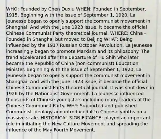 WHO: Founded by Chen Duxiu WHEN: Founded in September, 1915. Beginning with the issue of September 1, 1920, La Jeunesse began to openly support the communist movement in Shanghai. And with the June 1923 issue, it became the official Chinese Communist Party theoretical journal. WHERE: China - Founded in Shanghai but moved to Beijing WHAT: Being influenced by the 1917 Russian October Revolution, La Jeunesse increasingly began to promote Marxism and its philosophy. The trend accelerated after the departure of Hu Shih who later became the Republic of China (non-communist) Education Minister. Beginning with the issue of September 1, 1920, La Jeunesse began to openly support the communist movement in Shanghai. And with the June 1923 issue, it became the official Chinese Communist Party theoretical journal. It was shut down in 1926 by the Nationalist Government. La Jeunesse influenced thousands of Chinese youngsters including many leaders of the Chinese Communist Party. WHY: Supported and published Communist ideology and introduced it to Chinese youths on a massive scale. HISTORICAL SIGNIFICANCE: played an important role in initiating the New Culture Movement and spreading the influence of the May Fourth Movement.