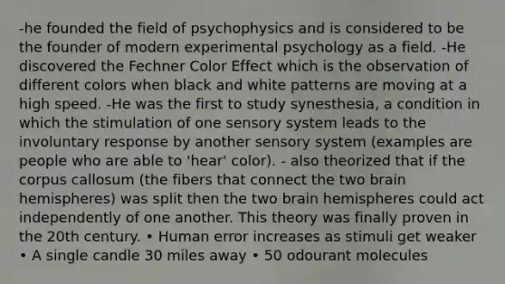 -he founded the field of psychophysics and is considered to be the founder of modern experimental psychology as a field. -He discovered the Fechner Color Effect which is the observation of different colors when black and white patterns are moving at a high speed. -He was the first to study synesthesia, a condition in which the stimulation of one sensory system leads to the involuntary response by another sensory system (examples are people who are able to 'hear' color). - also theorized that if the corpus callosum (the fibers that connect the two brain hemispheres) was split then the two brain hemispheres could act independently of one another. This theory was finally proven in the 20th century. • Human error increases as stimuli get weaker • A single candle 30 miles away • 50 odourant molecules