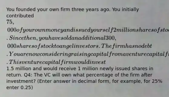 You founded your own firm three years ago. You initially contributed 75,000 of your own money and issued yourself 2 million shares of stock. Since then, you have sold an additional 300,000 shares of stock to angel investors. The firm has no debt. You are now considering raising capital from a venture capital firm. This venture capital firm would invest1.5 million and would receive 1 million newly issued shares in return. Q4: The VC will own what percentage of the firm after investment? (Enter answer in decimal form, for example, for 25% enter 0.25)