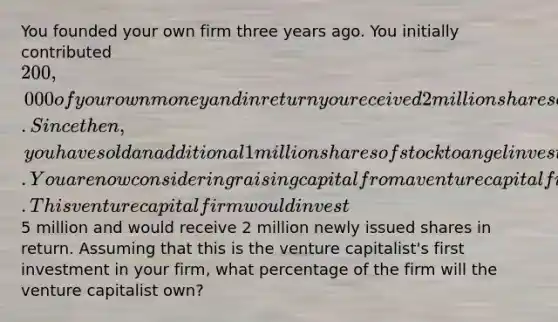 You founded your own firm three years ago. You initially contributed 200,000 of your own money and in return you received 2 million shares of stock. Since then, you have sold an additional 1 million shares of stock to angel investors. You are now considering raising capital from a venture capital firm. This venture capital firm would invest5 million and would receive 2 million newly issued shares in return. Assuming that this is the venture capitalist's first investment in your firm, what percentage of the firm will the venture capitalist own?