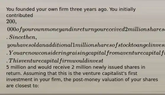 You founded your own firm three years ago. You initially contributed 200,000 of your own money and in return you received 2 million shares of stock. Since then, you have sold an additional 1 million shares of stock to angel investors. You are now considering raising capital from a venture capital firm. This venture capital firm would invest5 million and would receive 2 million newly issued shares in return. Assuming that this is the venture capitalist's first investment in your firm, the post-money valuation of your shares are closest to: