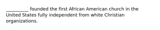 __________ founded the first African American church in the United States fully independent from white Christian organizations.