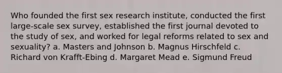 Who founded the first sex research institute, conducted the first large-scale sex survey, established the first journal devoted to the study of sex, and worked for legal reforms related to sex and sexuality? a. Masters and Johnson b. Magnus Hirschfeld c. Richard von Krafft-Ebing d. Margaret Mead e. Sigmund Freud